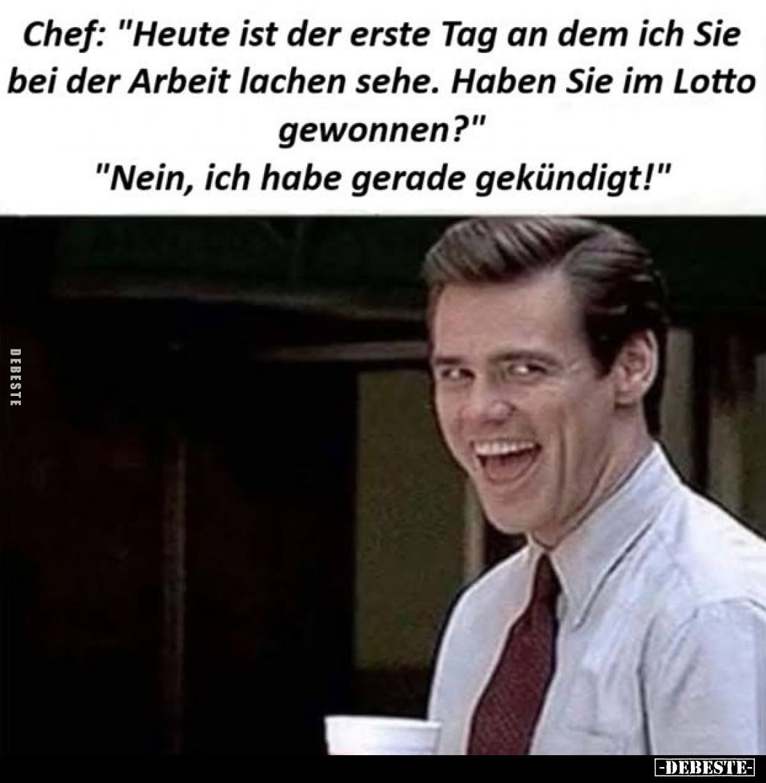 Chef: "Heute ist der erste Tag an dem ich Sie bei der Arbeit lachen sehe. Haben Sie im Lotto gewonnen?" -
"Ne...
