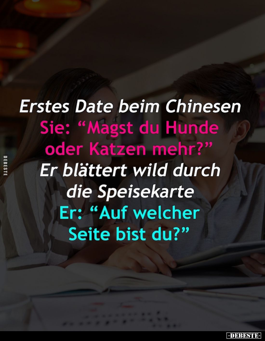 Erstes Date beim Chinesen. -
Sie: "Magst du Hunde oder Katzen mehr?" -
Er blättert wild durch die Speisekarte. -...