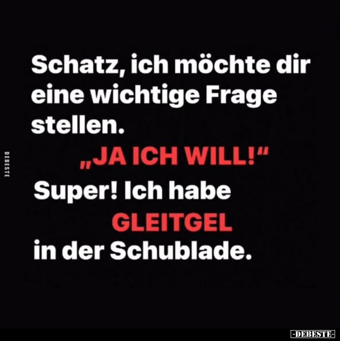 Schatz, ich möchte dir eine wichtige Frage stellen.
„JA ICH WILL!“
Super! Ich habe
GLEITGEL
in der Schublade.