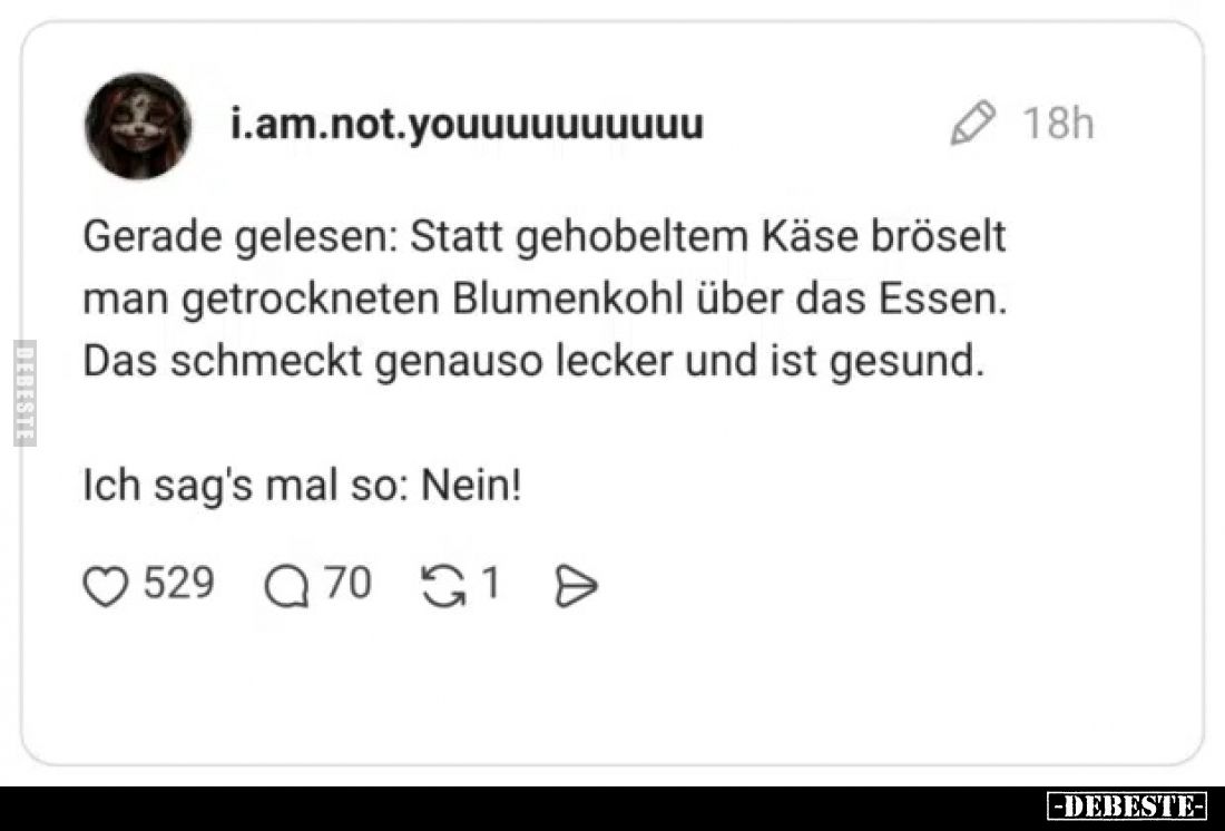 Gerade gelesen: Statt gehobeltem Käse bröselt man getrockneten Blumenkohl über das Essen.
Das schmeckt genauso lecker und is...