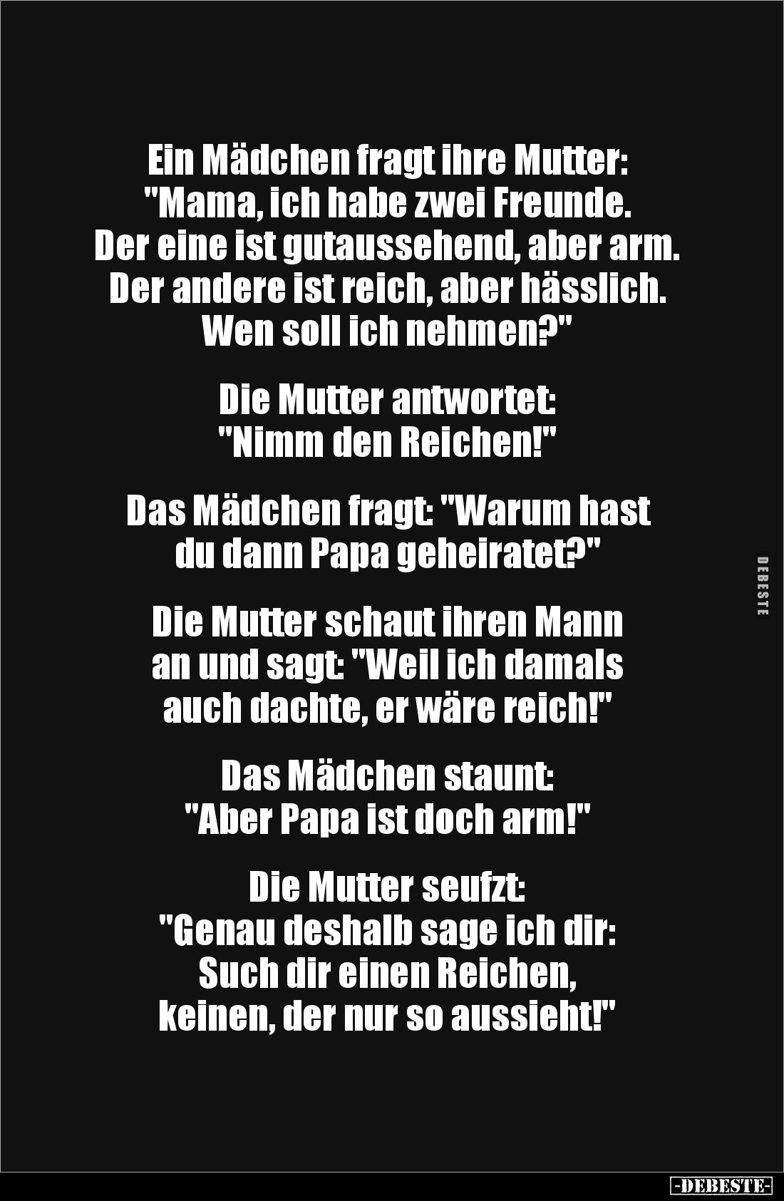 Ein Mädchen fragt ihre Mutter:
"Mama, ich habe zwei Freunde.
Der eine ist gutaussehend, aber arm. Der andere ist rei...