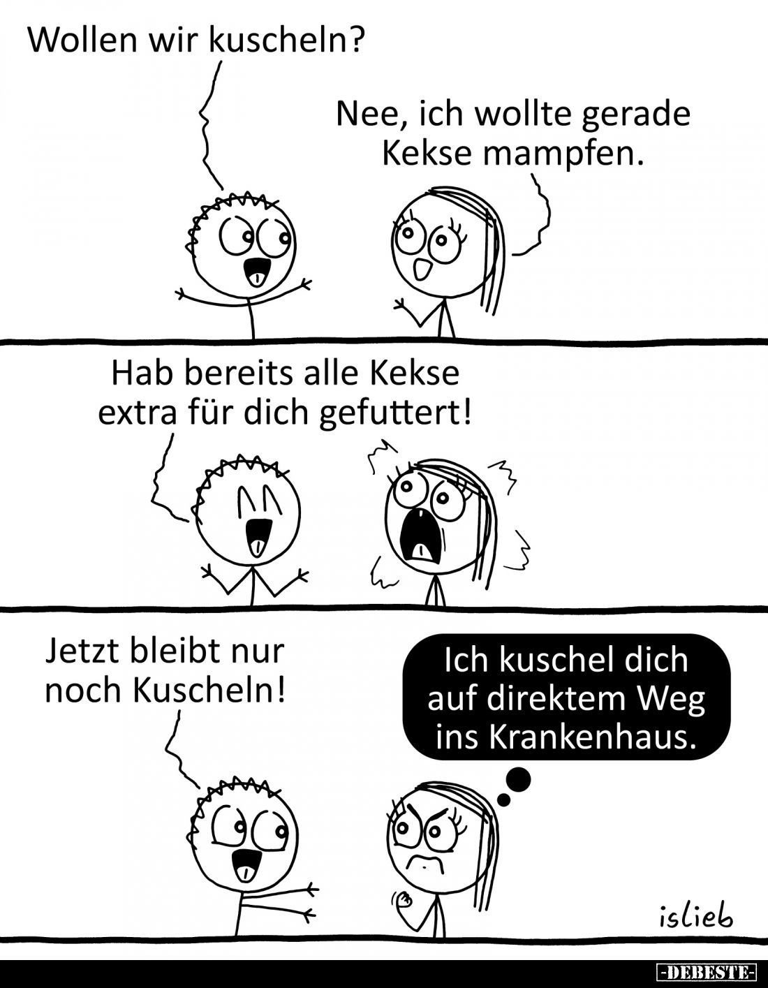 Wollen wir kuscheln?
-
Nee, ich wollte gerade Kekse mampfen.
-
Hab bereits alle Kekse extra für dich gefuttert!
-
Jetzt...