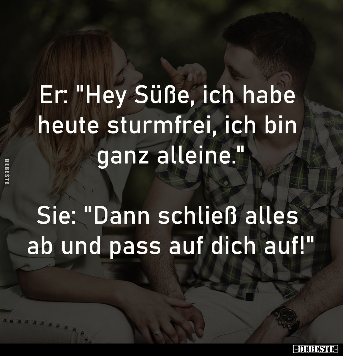 Er: "Hey Süße, ich habe 
heute sturmfrei, ich bin 
ganz alleine."

Sie: "Dann schließ alles 
ab und pass ...