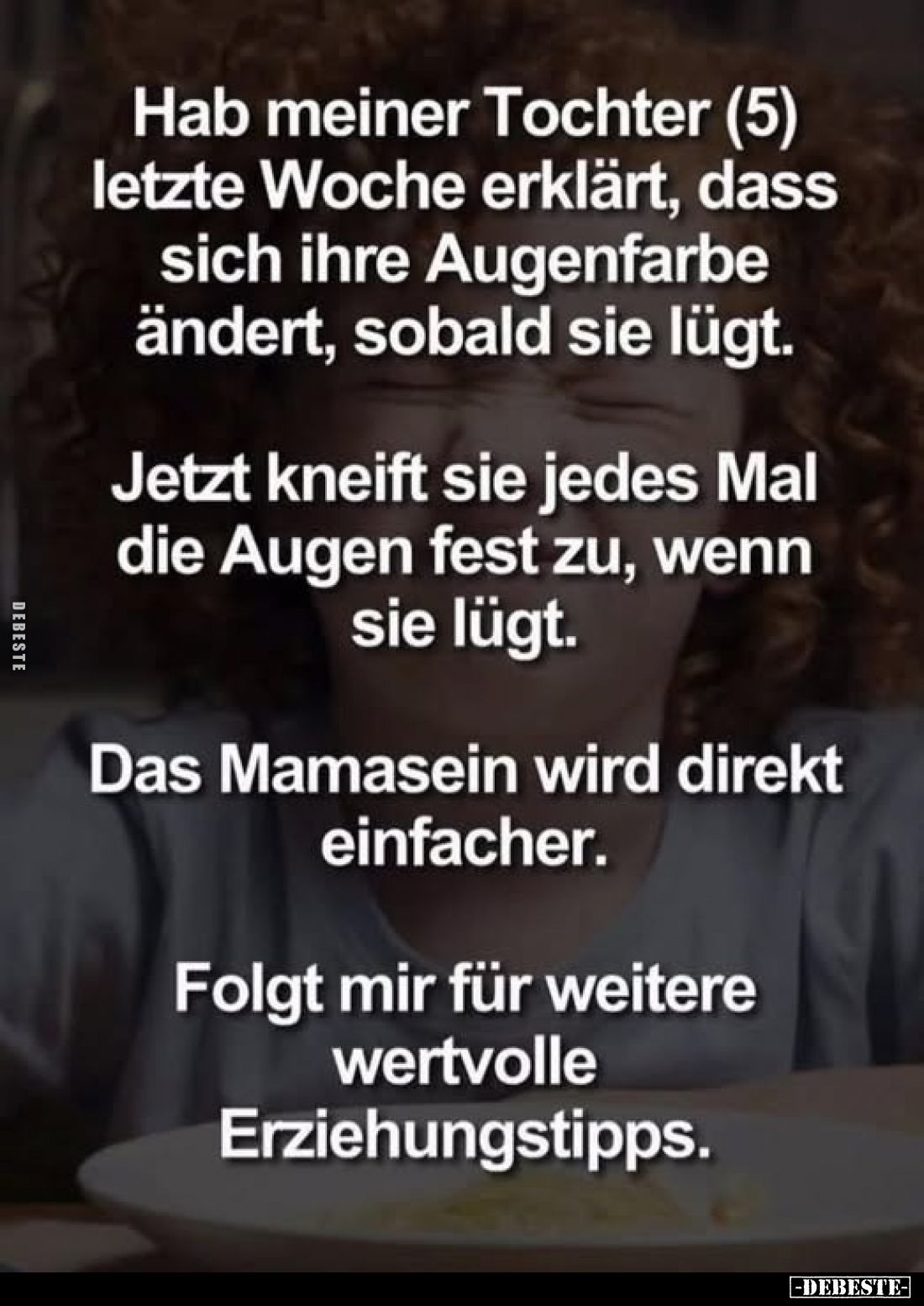 Hab meiner Tochter (5) letzte Woche erklärt, dass sich ihre Augenfarbe ändert, sobald sie lügt.
Jetzt kneift sie jedes Mal d...