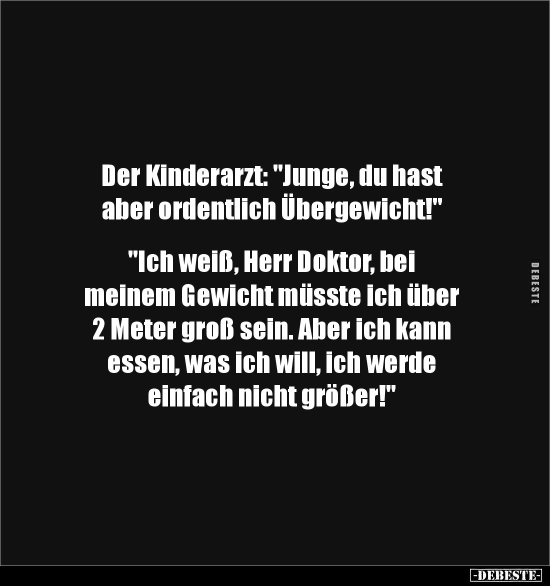 Der Kinderarzt: "Junge, du hast 
aber ordentlich Übergewicht!"


"Ich weiß, Herr Doktor, bei 
meinem Gewi...