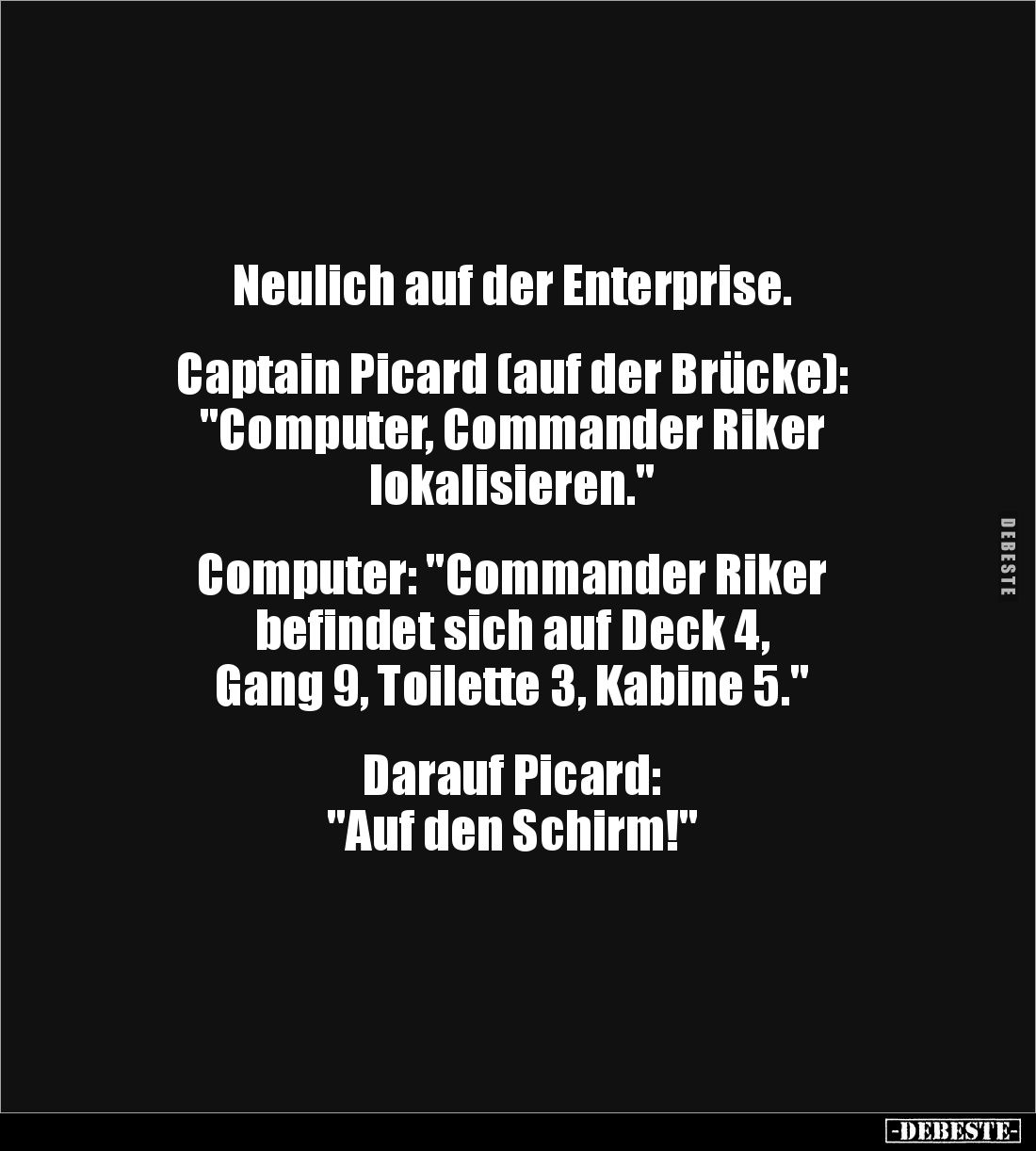Neulich auf der Enterprise.
Captain Picard (auf der Brücke):
"Computer, Commander Riker
lokalisieren."
...