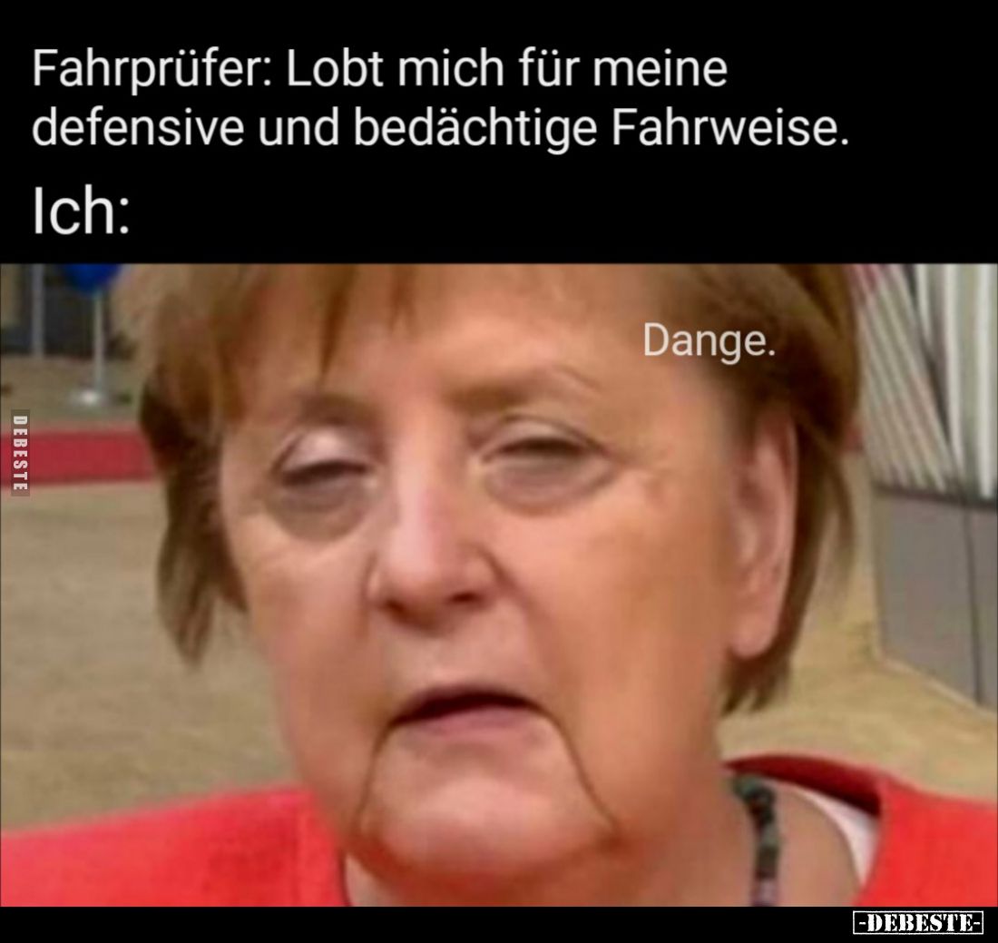 Fahrprüfer: Lobt mich für meine defensive und bedächtige Fahrweise. -
Ich: Dange.