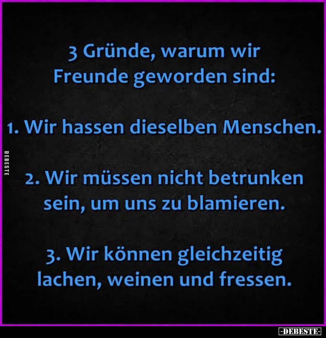 3 Gründe, warum wir Freunde geworden sind:
1. Wir hassen dieselben Menschen.
2. Wir müssen nicht betrunken sein, um uns...