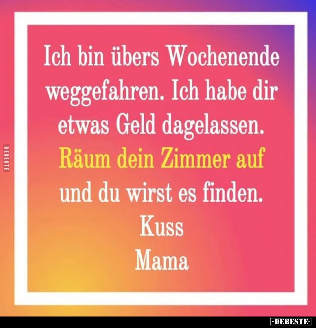 Ich bin übers Wochenende weggefahren. Ich habe dir etwas Geld dagelassen. Räum dein Zimmer auf und du wirst es finden.
Kuss....