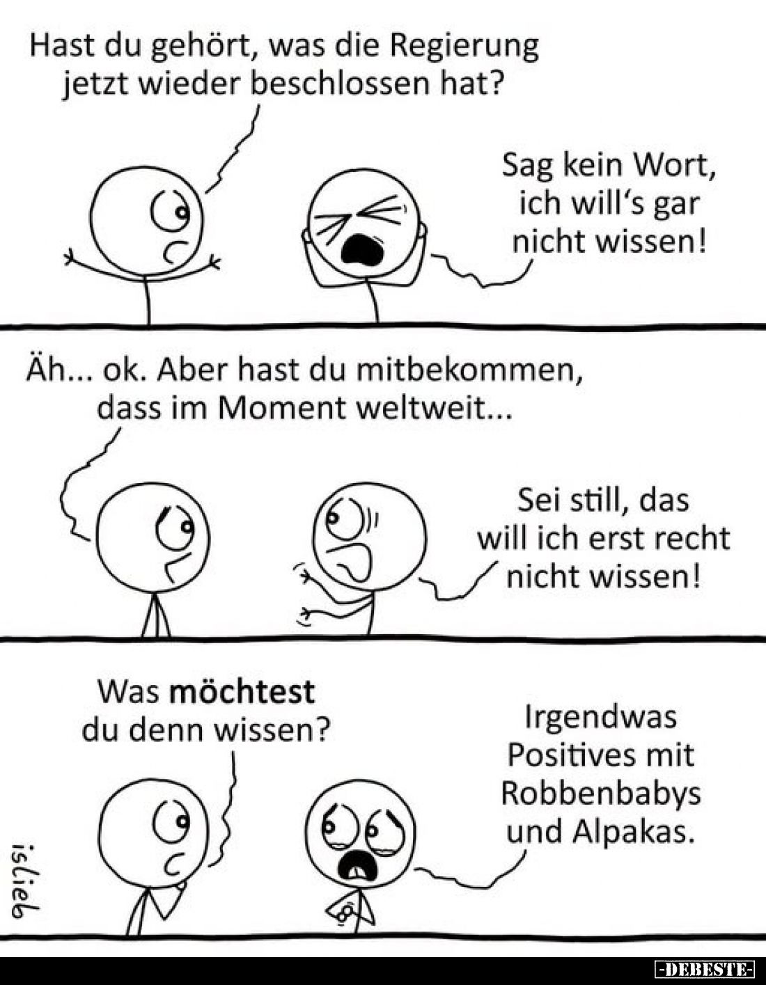 Hast du gehört, was die Regierung jetzt wieder beschlossen hat?
-
Sag kein Wort, ich will’s gar nicht wissen!
-
Äh… ok. A...