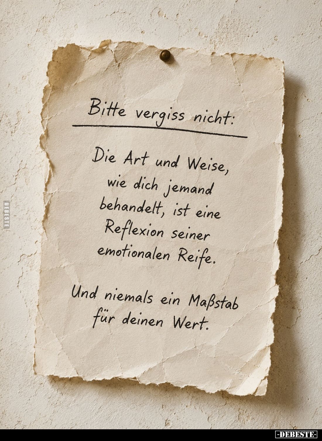 Bitte vergiss nicht:
Die Art und Weise, wie dich jemand behandelt, ist eine Reflexion seiner emotionalen Reife.
Und niemals...