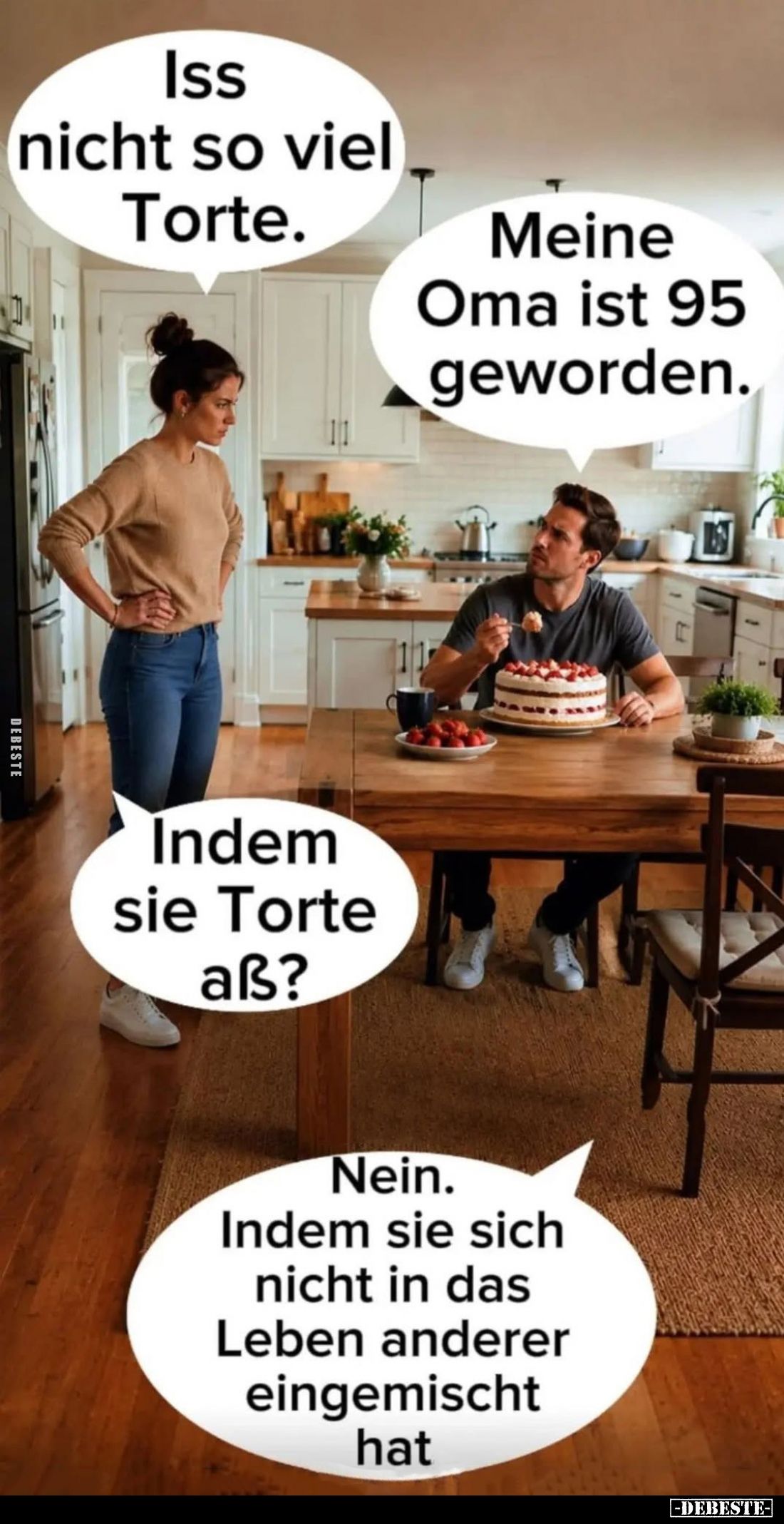 Iss nicht so viel Torte. -
Meine Oma ist 95 geworden. -
Indem sie Torte aß?
-
Nein. Indem sie sich nicht in das Leben and...