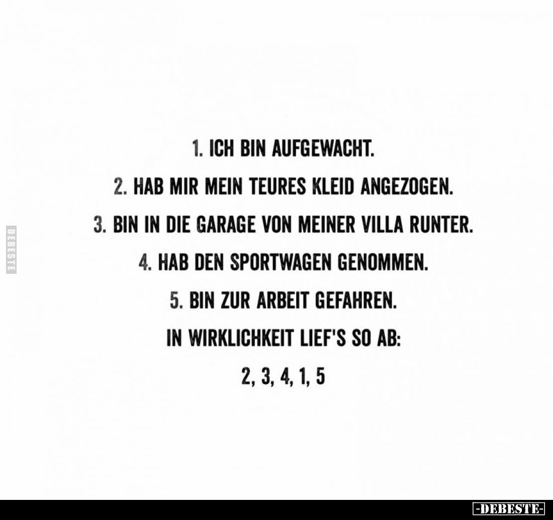 1. Ich bin aufgewacht.
2. Hab mir mein teures Kleid angezogen.
3. Bin in die Garage von meiner Villa runter.
4. Hab den Sp...