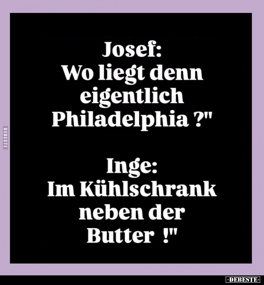 Josef: "Wo liegt denn eigentlich Philadelphia?"
-
Inge: "Im Kühlschrank neben der Butter!"