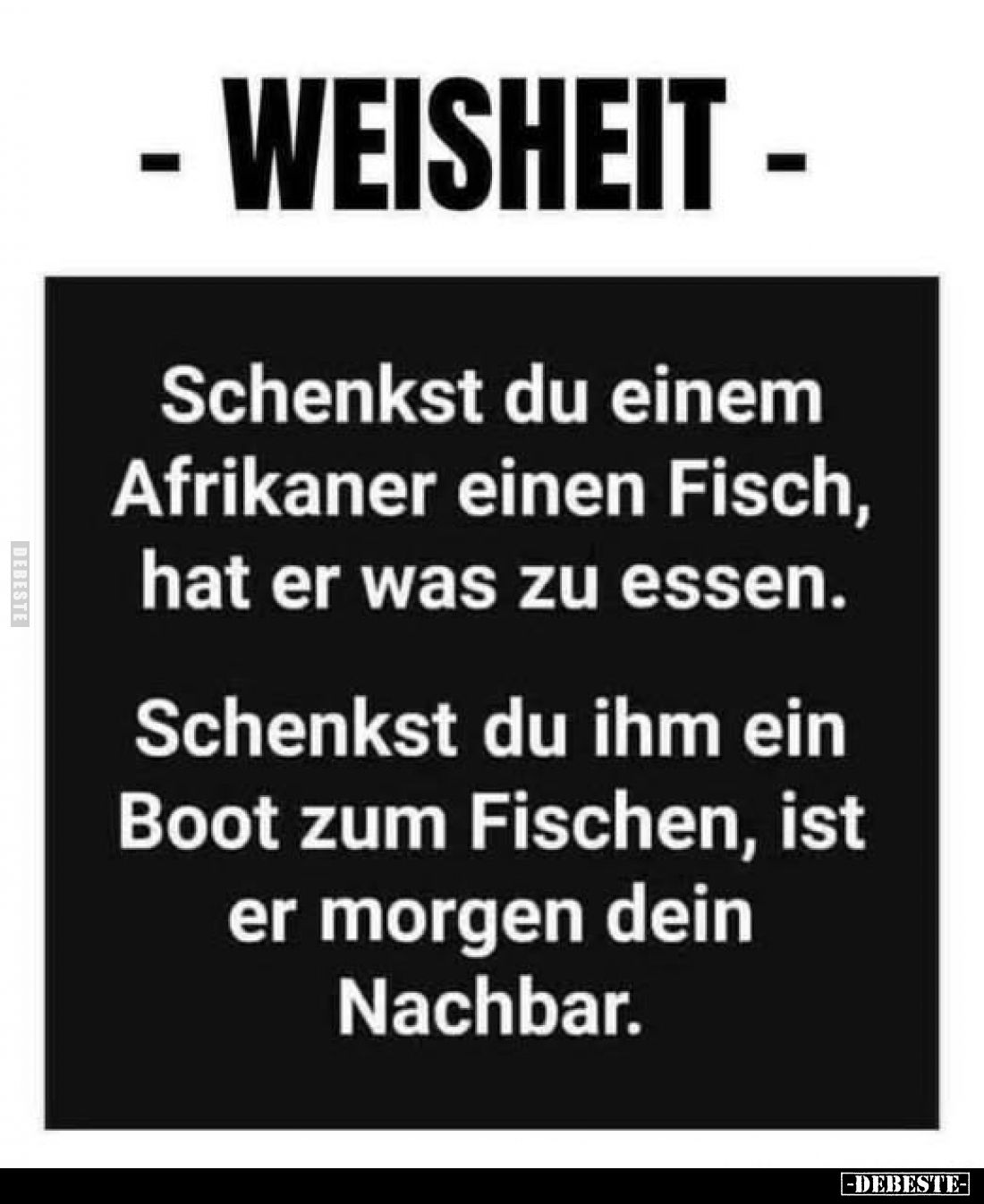 - Weisheit -
Schenkst du einem Afrikaner einen Fisch, hat er was zu essen.
Schenkst du ihm ein Boot zum Fischen, ist er mor...