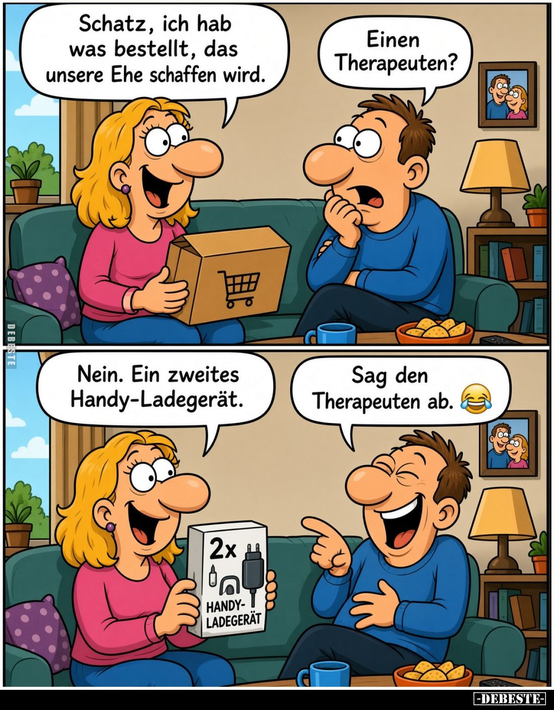 Schatz, ich hab was bestellt, das unsere Ehe retten wird.
Einen Therapeuten?

Nein. Ein zweites Handy-Ladegerät.
Sag den ...