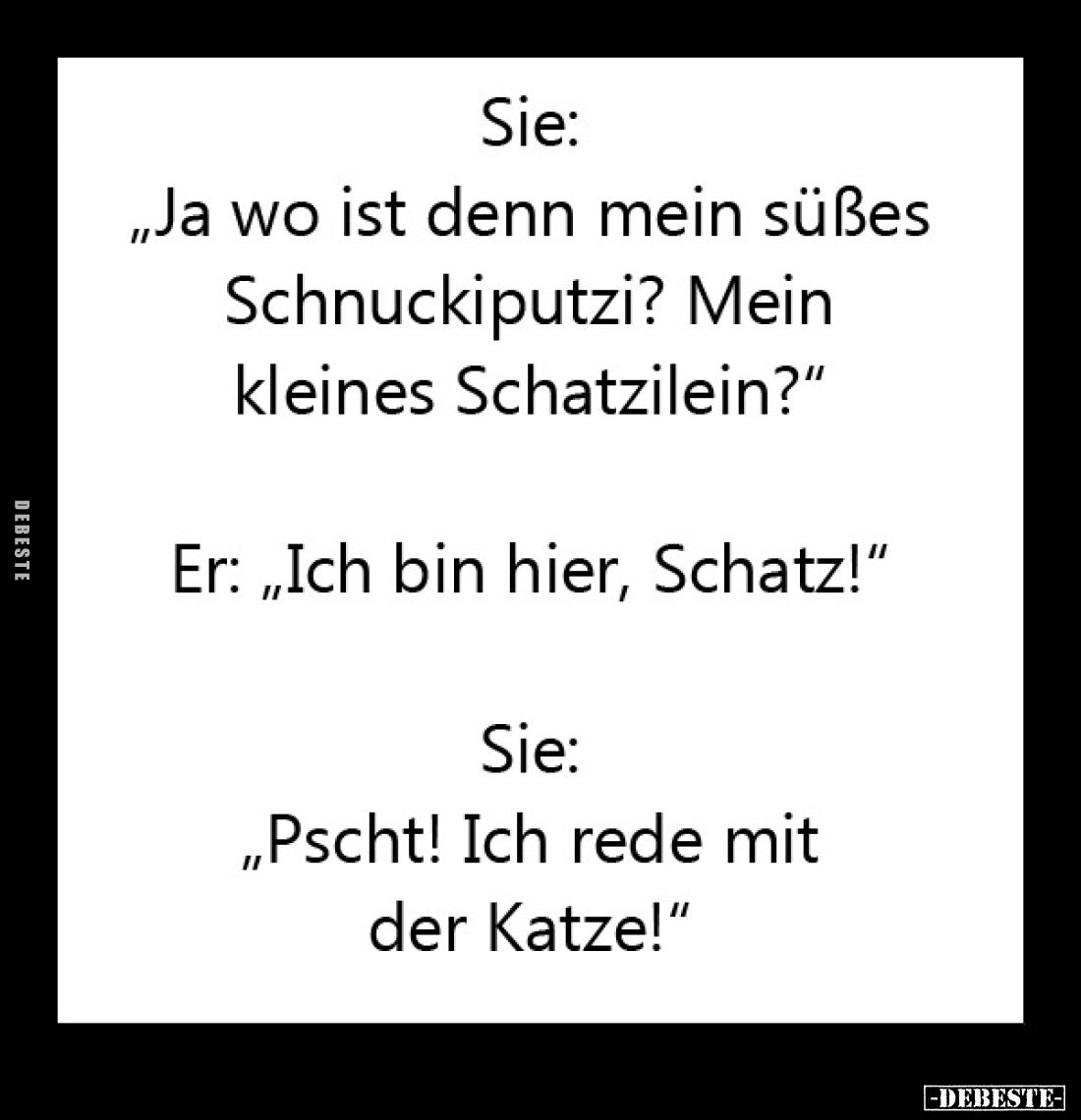 Sie: "Ja wo ist denn mein süßes Schnuckiputzi? Mein kleines Schatzilein?" -
Er: "Ich bin hier, Schatz!" ...