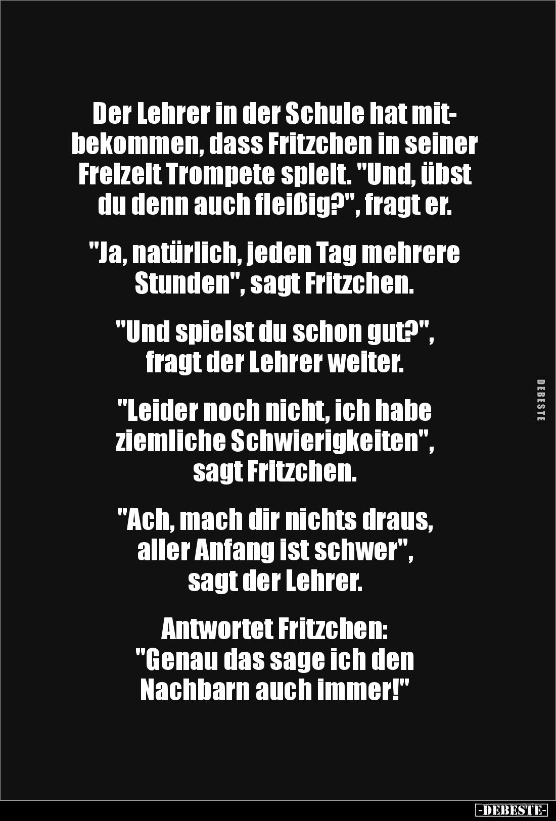 Der Lehrer in der Schule hat mit-
bekommen, dass Fritzchen in seiner Freizeit Trompete spielt. "Und, übst du denn auch ...