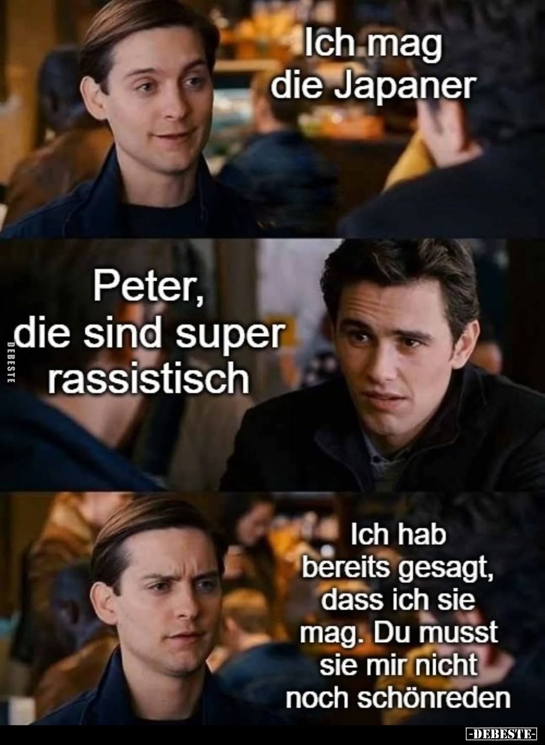 Ich mag die Japaner
-
Peter, die sind super rassistisch
-
Ich hab bereits gesagt, dass ich sie mag. Du musst sie mir nich...