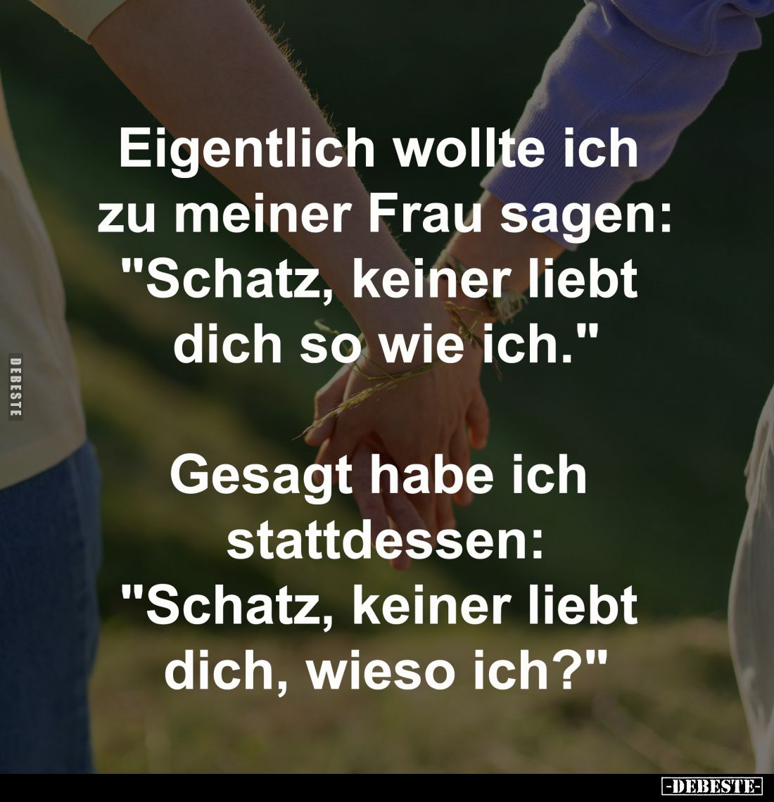 Eigentlich wollte ich 
zu meiner Frau sagen:
"Schatz, keiner liebt 
dich so wie ich."

Gesagt habe ich 
statt...
