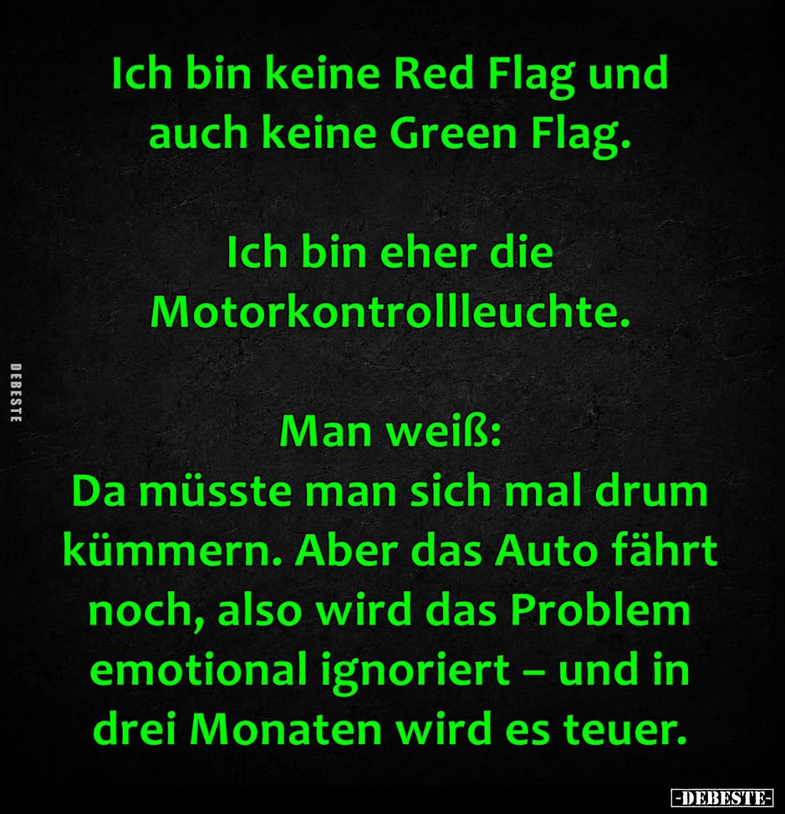 Ich bin keine Red Flag und auch keine Green Flag.
-
Ich bin eher die Motorkontrollleuchte.
-
Man weiß:
Da müsste man sic...