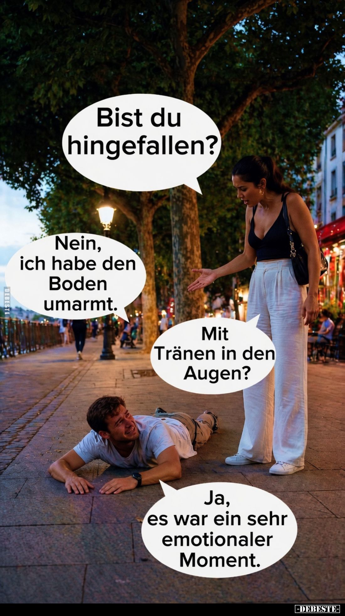 Bist du hingefallen?
Nein, ich habe den Boden umarmt.
Mit Tränen in den Augen?
Ja, es war ein sehr emotionaler Moment.