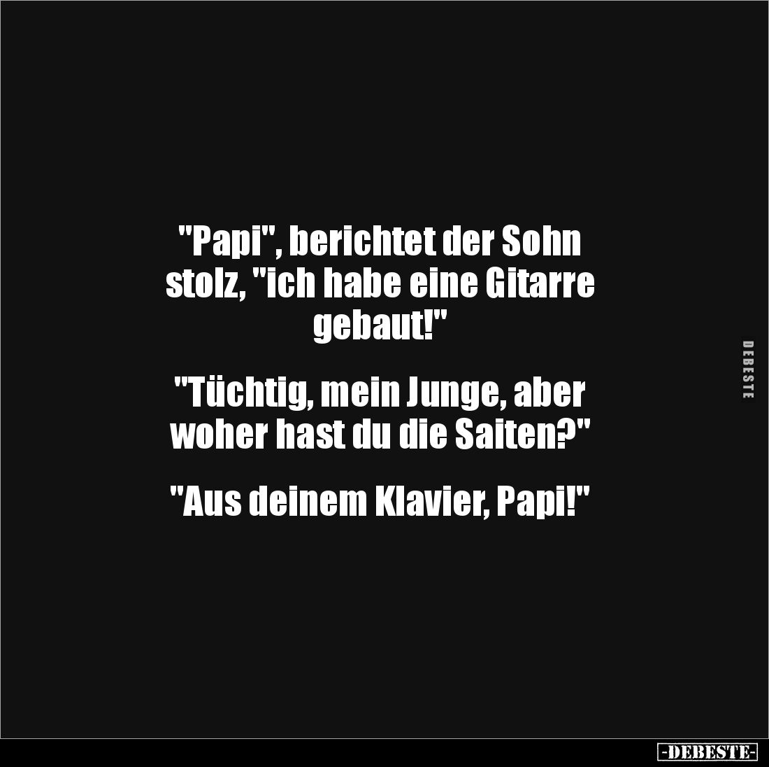 "Papi", berichtet der Sohn
stolz, "ich habe eine Gitarre
gebaut!"
"Tüchtig, mein Junge, ab...