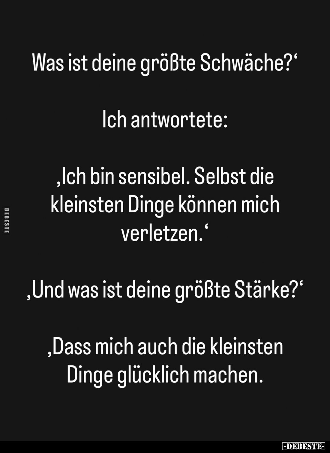 Was ist deine größte Schwäche? -
Ich antwortete:
Ich bin sensibel. Selbst die kleinsten Dinge können mich verletzen. -
Und...