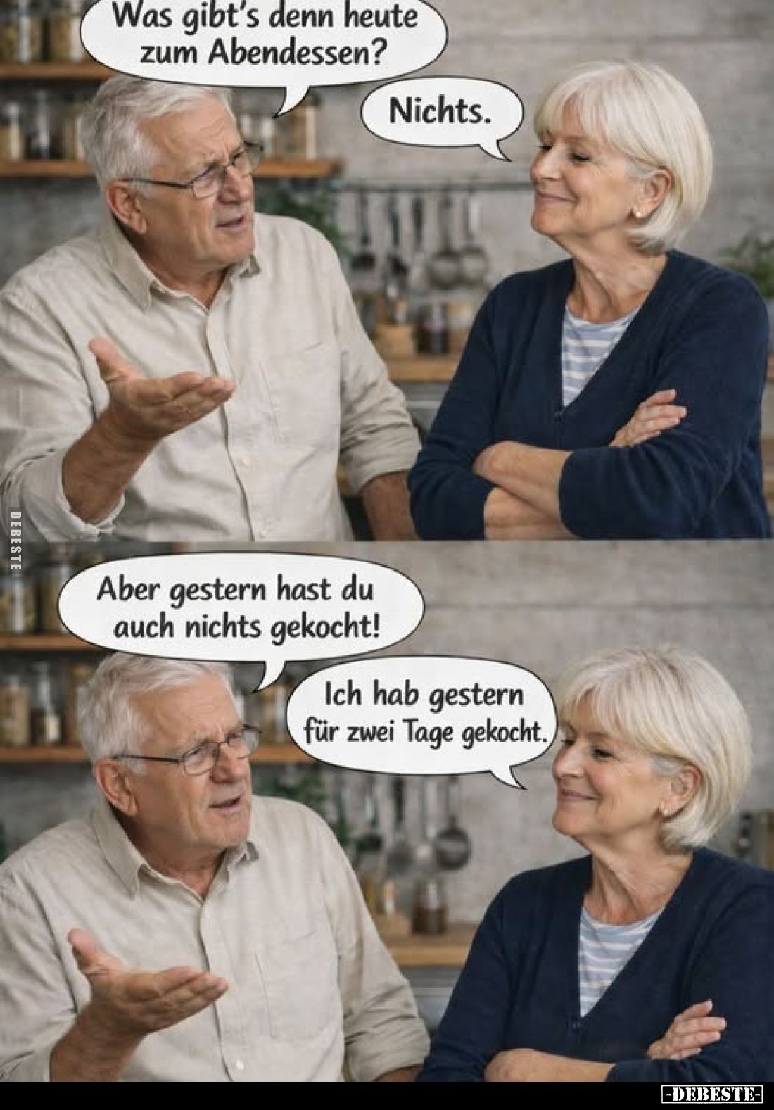 Was gibt's denn heute zum Abendessen?
Nichts.
Aber gestern hast du auch nichts gekocht!
Ich hab gestern für zwei Tage geko...