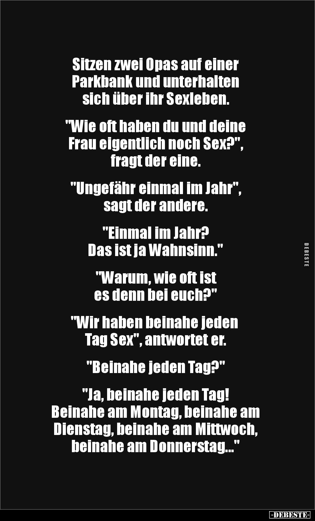 Sitzen zwei Opas auf einer 
Parkbank und unterhalten 
sich über ihr Sexleben.


"Wie oft haben du und deine 
Frau ...