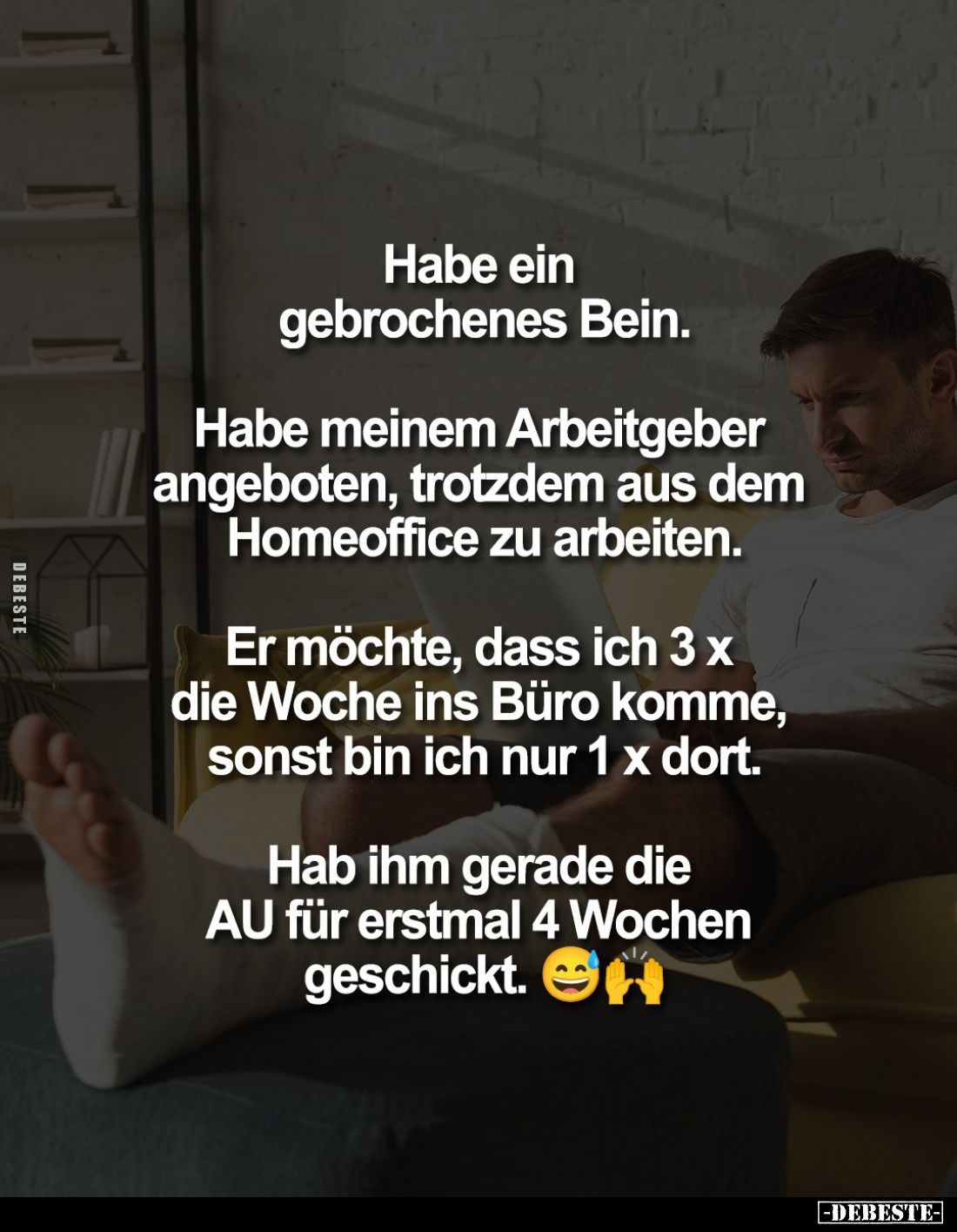 Habe ein gebrochenes Bein.
Habe meinem Arbeitgeber angeboten, trotzdem aus dem Homeoffice zu arbeiten.
Er möchte, dass ich ...