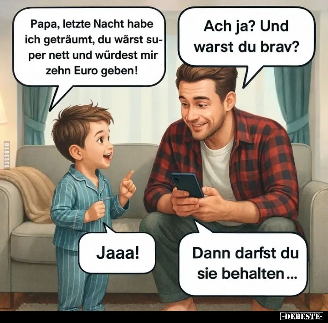 Papa, letzte Nacht habe ich geträumt, du wärst super nett und würdest mir zehn Euro geben! -
Ach ja? Und warst du brav? -
J...