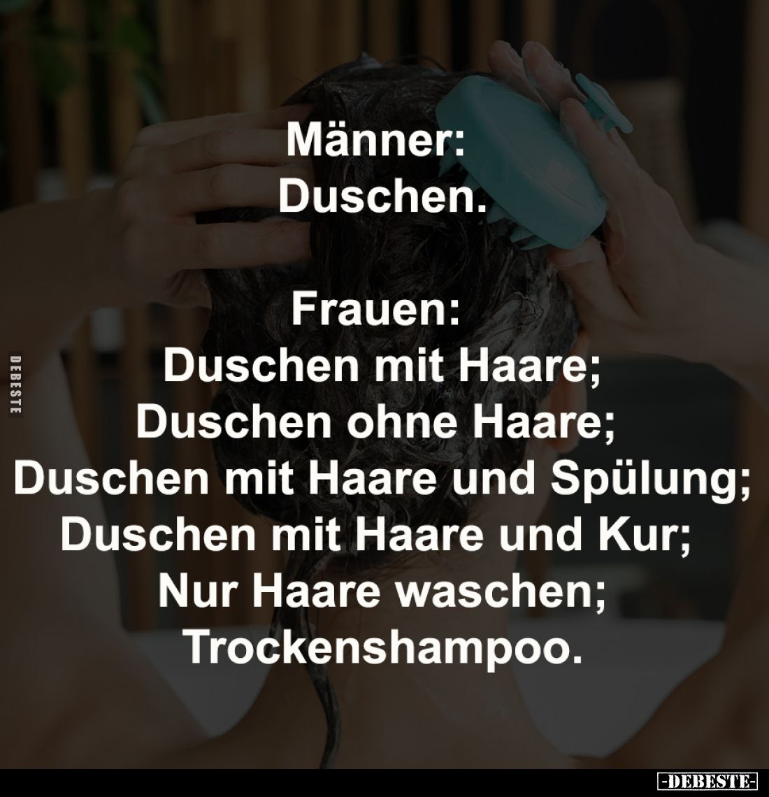Männer: 
Duschen.
-
Frauen: 
Duschen mit Haare;
Duschen ohne Haare; 
Duschen mit Haare und Spülung;
Duschen mit Haare ...