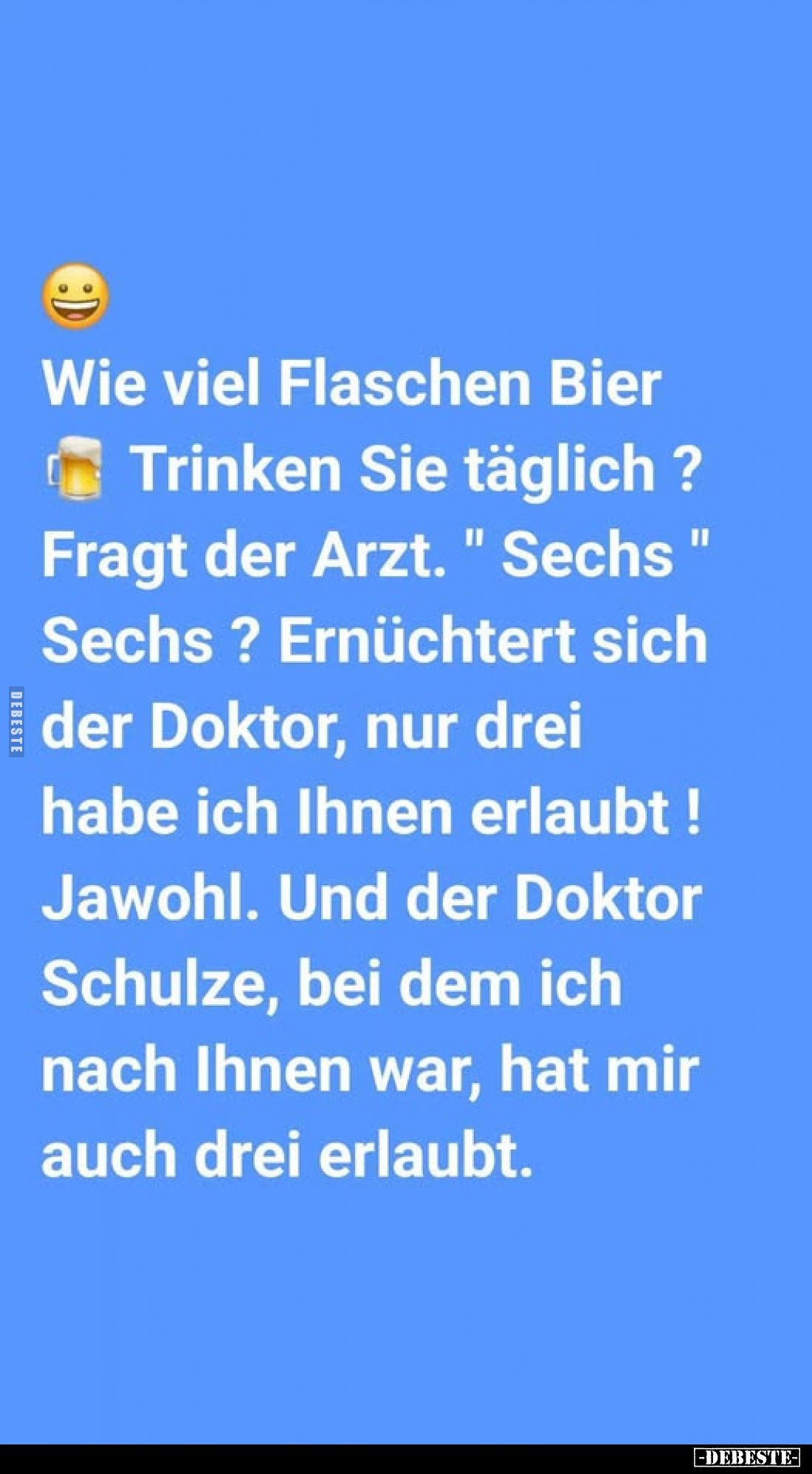 Wie viel Flaschen Bier
Trinken Sie täglich ?
Fragt der Arzt. " Sechs " Sechs? Ernüchtert sich der Doktor, nur dre...