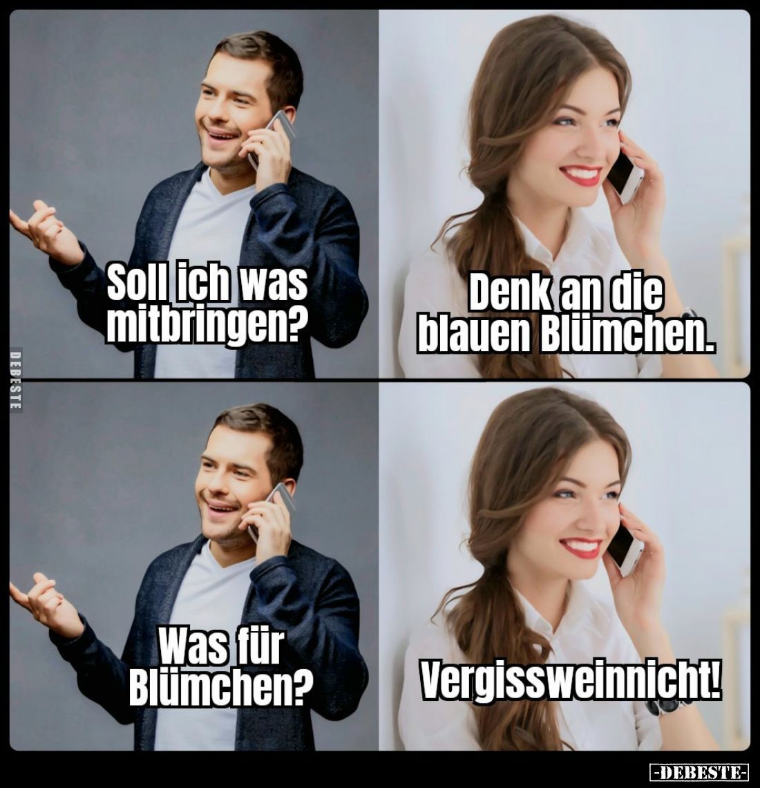 Soll ich was mitbringen? -
Denk an die blauen Blümchen.
-
Was für Blümchen? -
Vergissweinnicht!