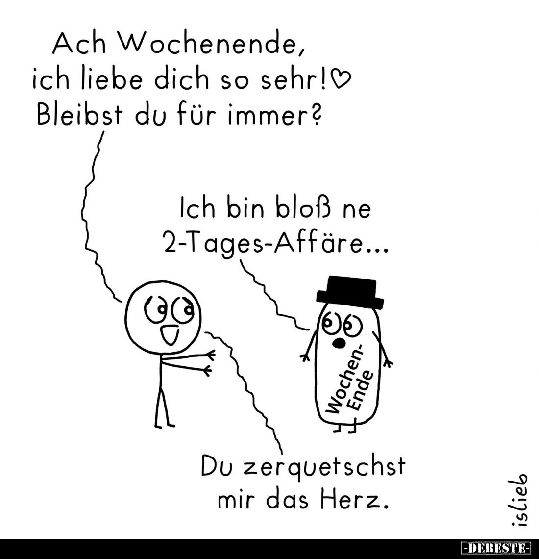 Ach Wochenende, ich liebe dich so sehr! Bleibst du für immer? -
Ich bin bloß ne 2-Tages-Affäre... 
-
Du zerquetschst mir d...