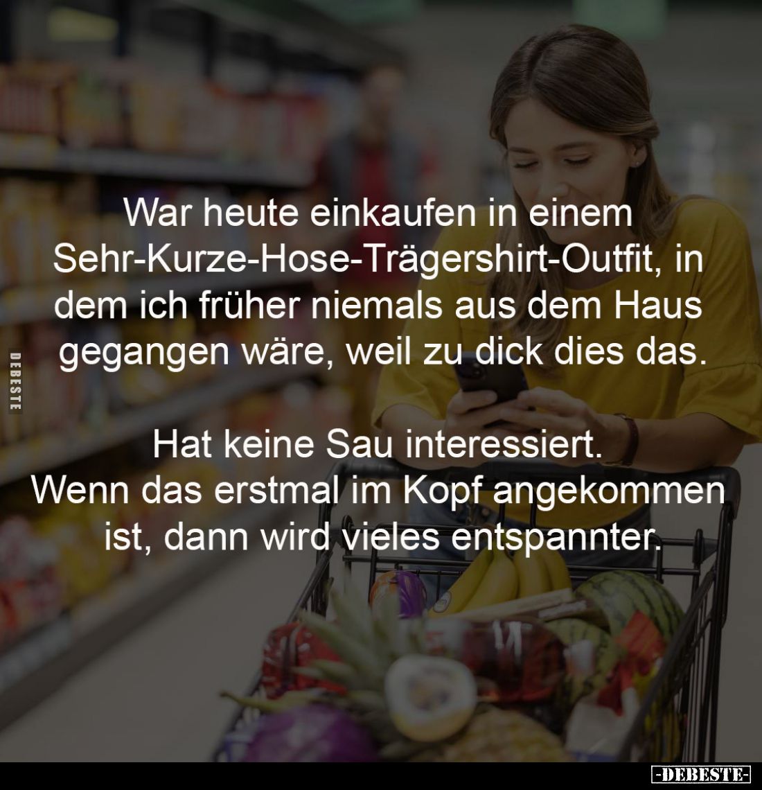War heute einkaufen in einem 
Sehr-Kurze-Hose-Trägershirt-Outfit, in 
dem ich früher niemals aus dem Haus 
gegangen wäre, ...