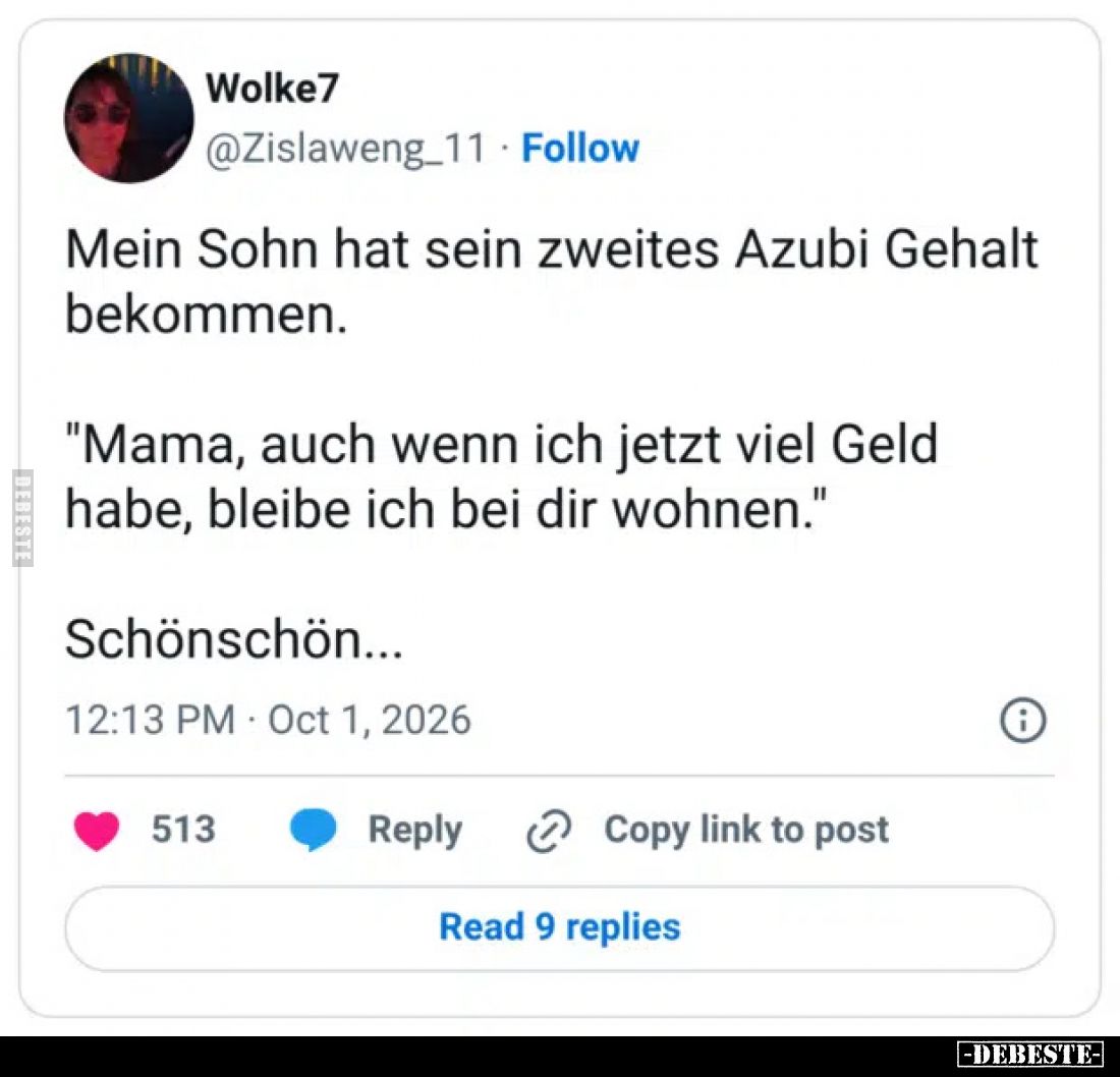 Mein Sohn hat sein zweites Azubi Gehalt bekommen.
"Mama, auch wenn ich jetzt viel Geld habe, bleibe ich bei dir wohne...