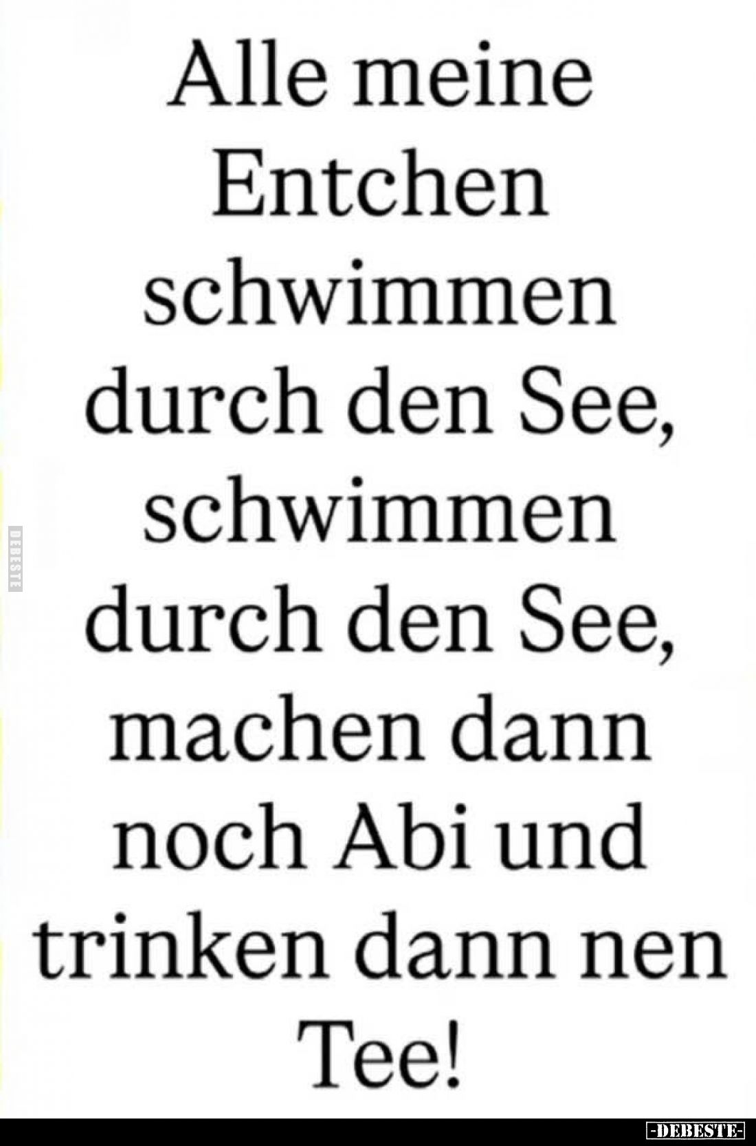 Alle meine Entchen schwimmen durch den See,
schwimmen durch den See,
machen dann noch Abi und trinken dann nen Tee!