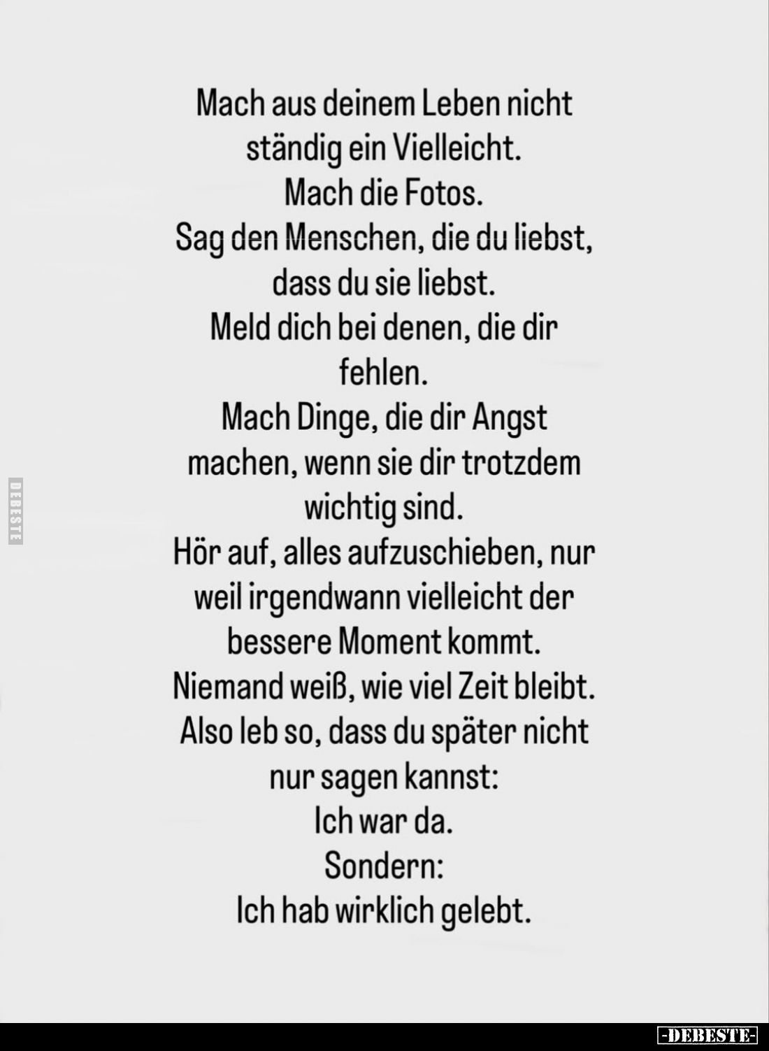Mach aus deinem Leben nicht ständig ein Vielleicht.
Mach die Fotos.
Sag den Menschen, die du liebst, dass du sie liebst.
M...