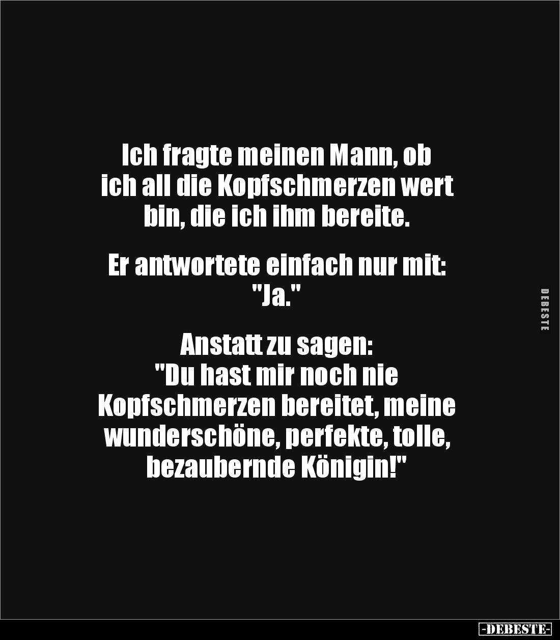 Ich fragte meinen Mann, ob
ich all die Kopfschmerzen wert
bin, die ich ihm bereite.
Er antwortete einfach nur mit:
...