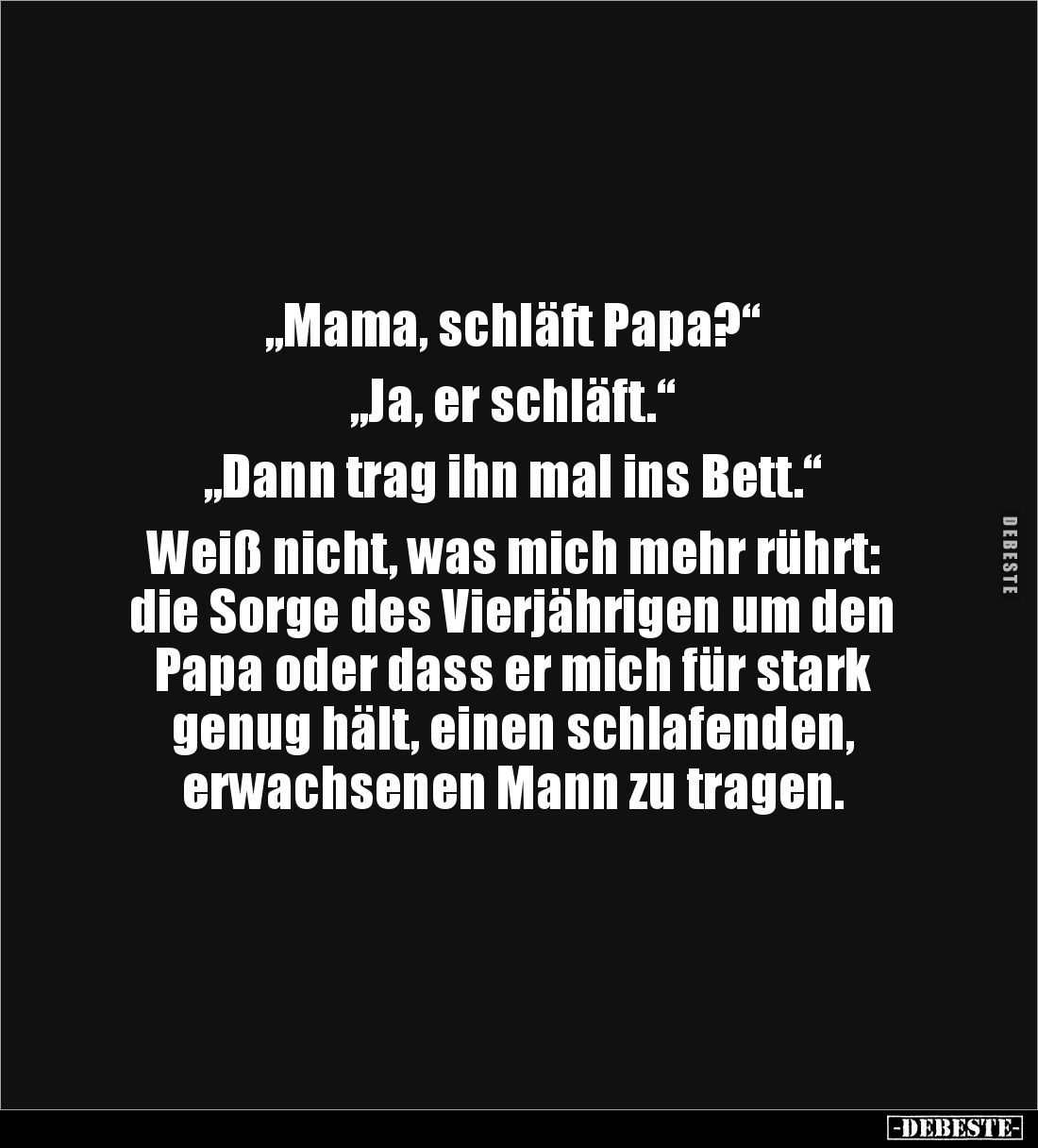 „Mama, schläft Papa?“

„Ja, er schläft.“

„Dann trag ihn mal ins Bett.“

Weiß nicht, was mich mehr rührt: 
die Sorge d...