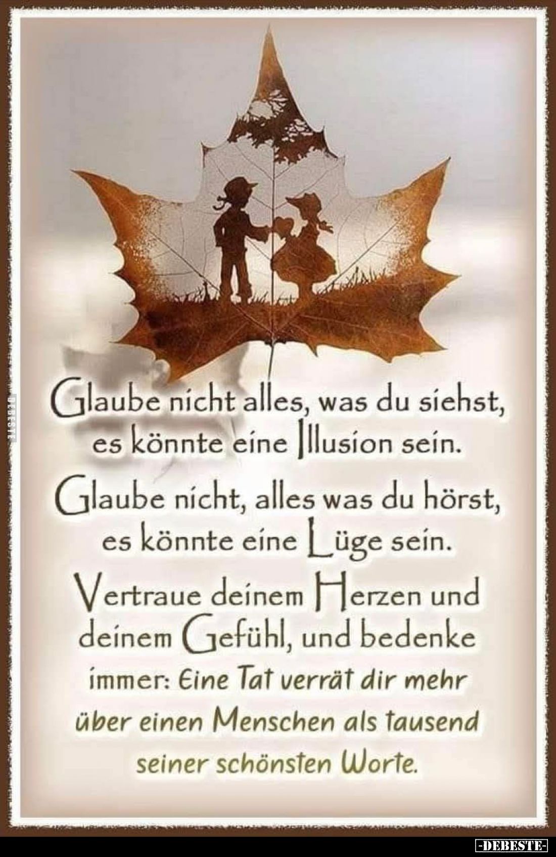 Glaube nicht alles, was du siehst, es könnte eine Illusion sein.
Glaube nicht, alles was du hörst, es könnte eine Lüge sein....