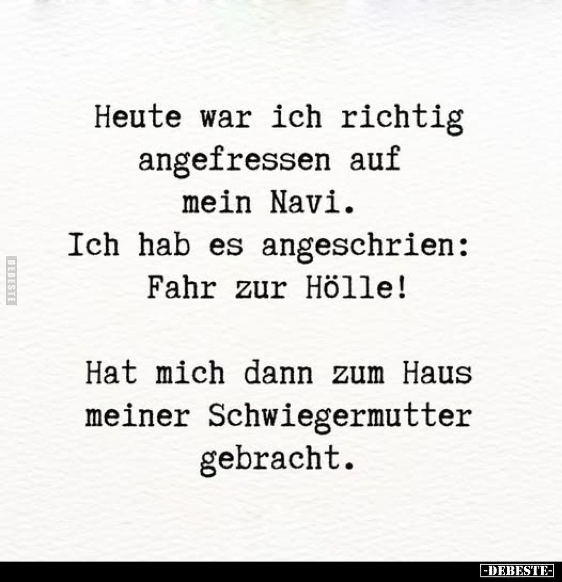 Heute war ich richtig angefressen auf mein Navi.
Ich hab es angeschrien: Fahr zur Hölle!
Hat mich dann zum Haus meiner Schw...