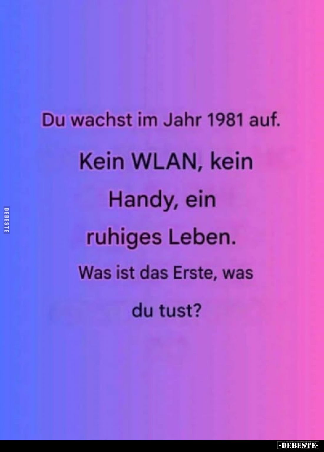Du wachst im Jahr 1981 auf.
Kein WLAN, kein
Handy, ein
ruhiges Leben.
Was ist das Erste, was
du tust?