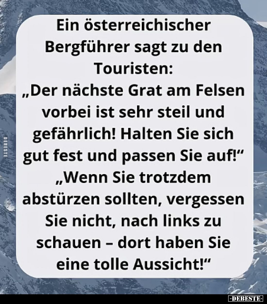 Ein österreichischer Bergführer sagt zu den Touristen:
„Der nächste Grat am Felsen vorbei ist sehr steil und gefährlich! Hal...