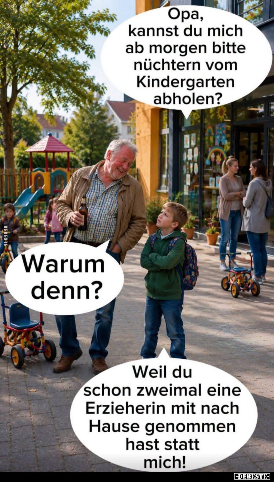 Opa, kannst du mich ab morgen bitte nüchtern vom Kindergarten abholen? -
Warum denn? -
Weil du schon zweimal eine Erzieheri...