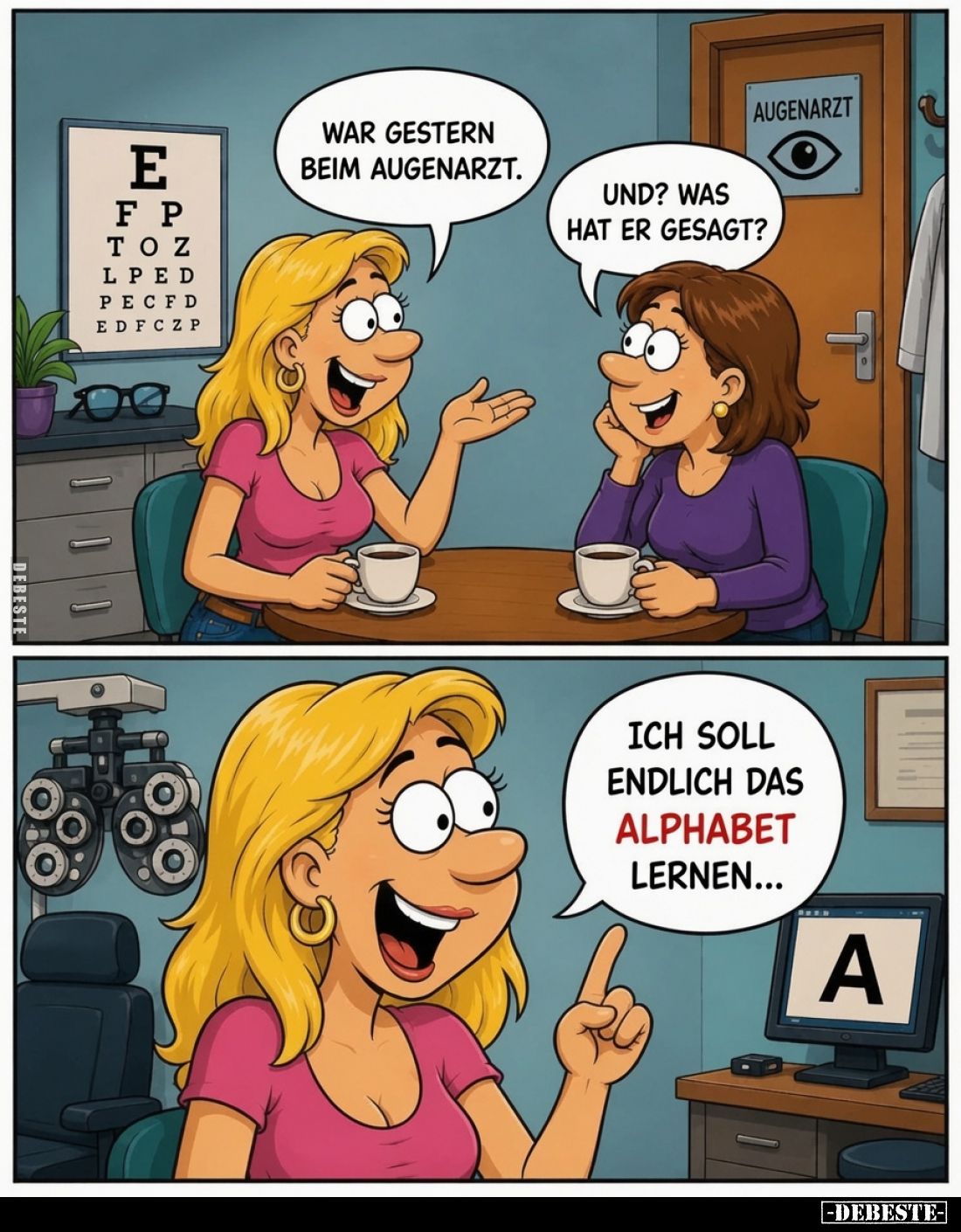 War gestern beim Augenarzt. -
Und? Was hat er gesagt?
-
Ich soll endlich das Alphabet lernen...