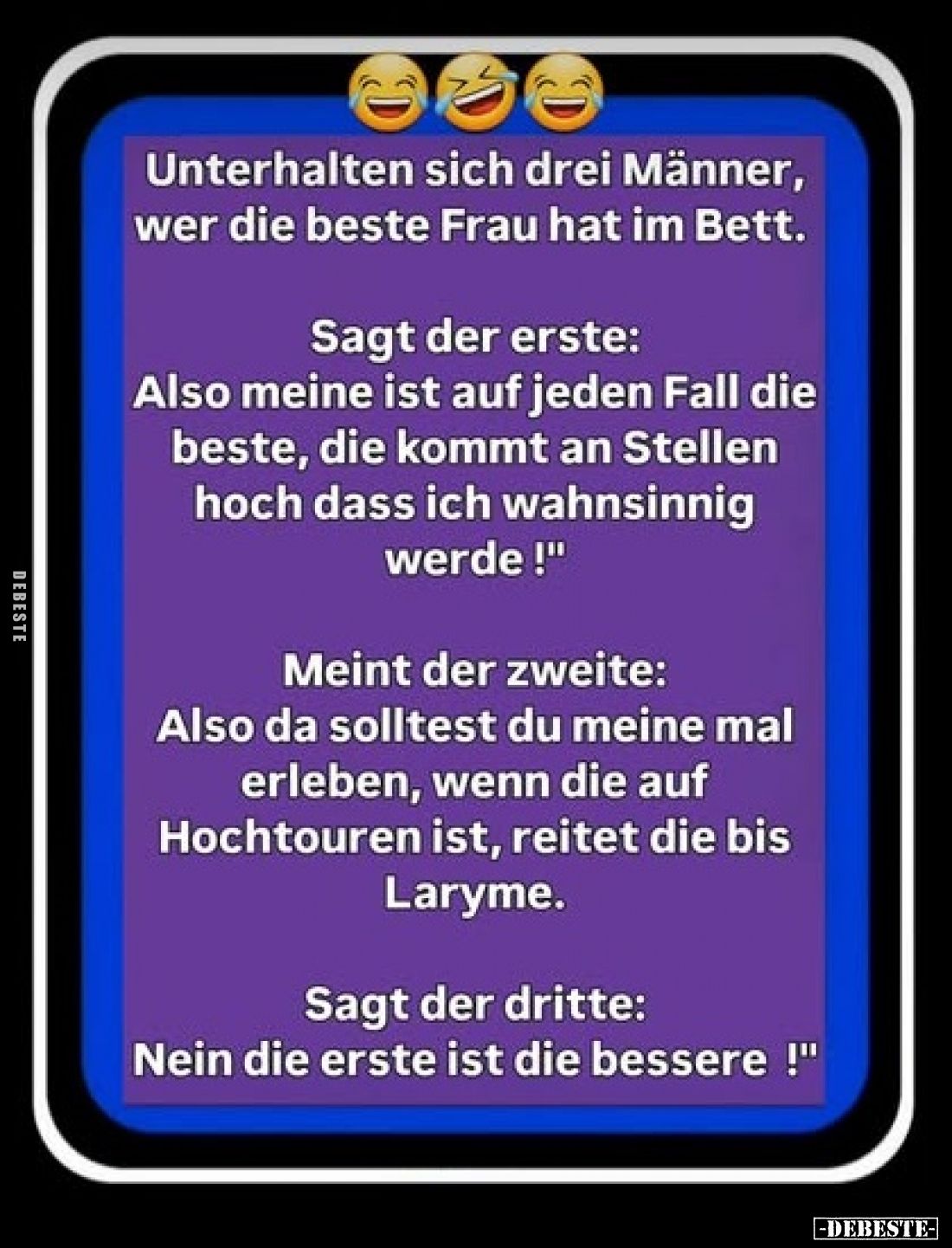Unterhalten sich drei Männer, wer die beste Frau hat im Bett.



Sagt der erste:

"Also meine ist auf jeden Fall d...