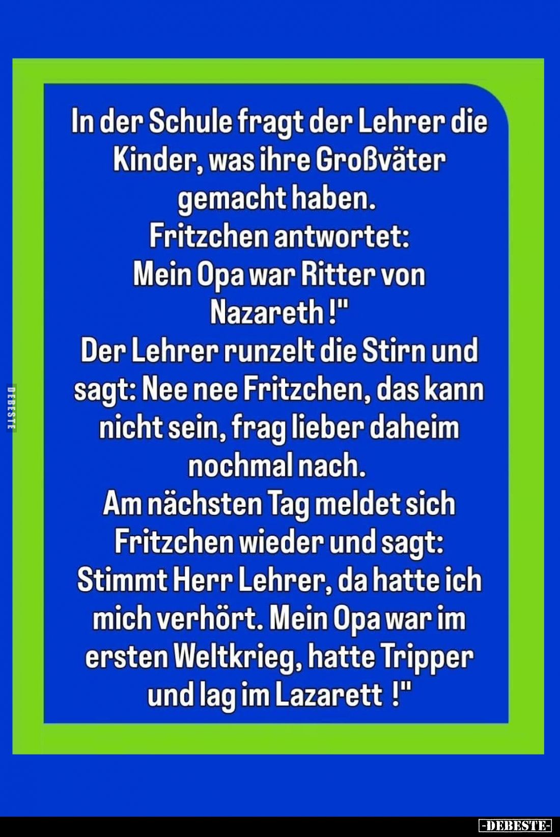 In der Schule fragt der Lehrer die Kinder, was ihre Großväter gemacht haben.
Fritzchen antwortet: Mein Opa war Ritter von Na...